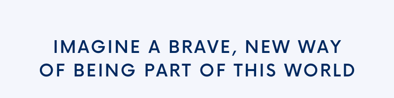 Imagine a brave, new way of being part of this world